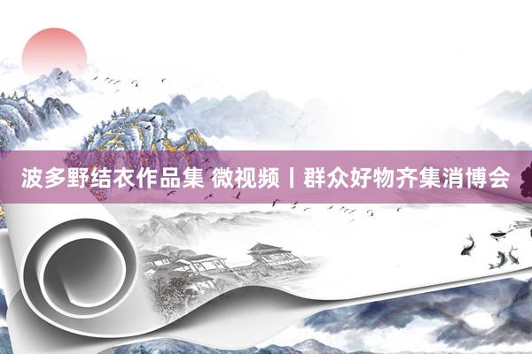 波多野结衣作品集 微视频丨群众好物齐集消博会