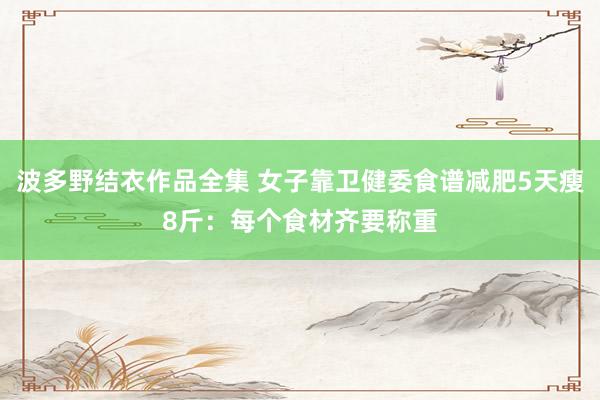 波多野结衣作品全集 女子靠卫健委食谱减肥5天瘦8斤：每个食材齐要称重