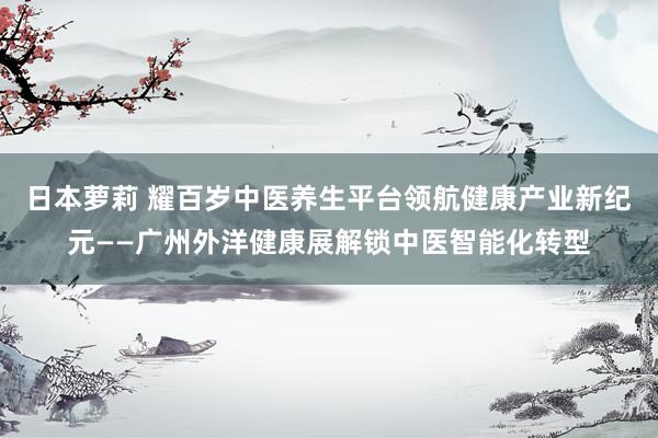 日本萝莉 耀百岁中医养生平台领航健康产业新纪元——广州外洋健康展解锁中医智能化转型