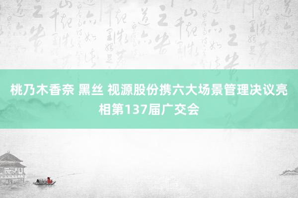 桃乃木香奈 黑丝 视源股份携六大场景管理决议亮相第137届广交会