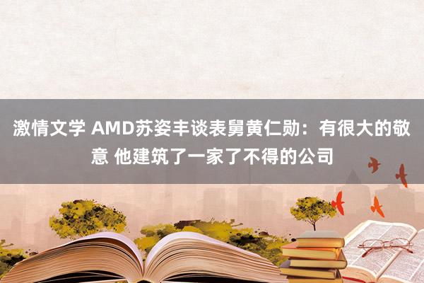 激情文学 AMD苏姿丰谈表舅黄仁勋：有很大的敬意 他建筑了一家了不得的公司