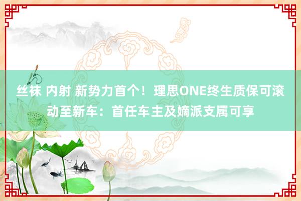 丝袜 内射 新势力首个！理思ONE终生质保可滚动至新车：首任车主及嫡派支属可享