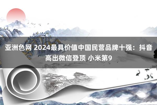 亚洲色网 2024最具价值中国民营品牌十强：抖音高出微信登顶 小米第9