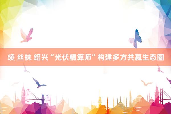 绫 丝袜 绍兴“光伏精算师”构建多方共赢生态圈