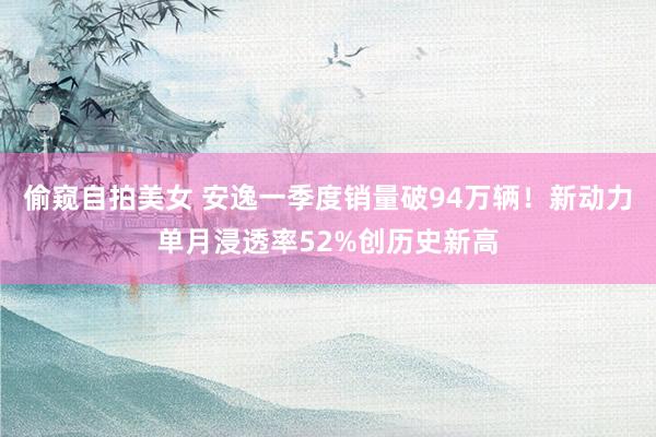 偷窥自拍美女 安逸一季度销量破94万辆！新动力单月浸透率52%创历史新高