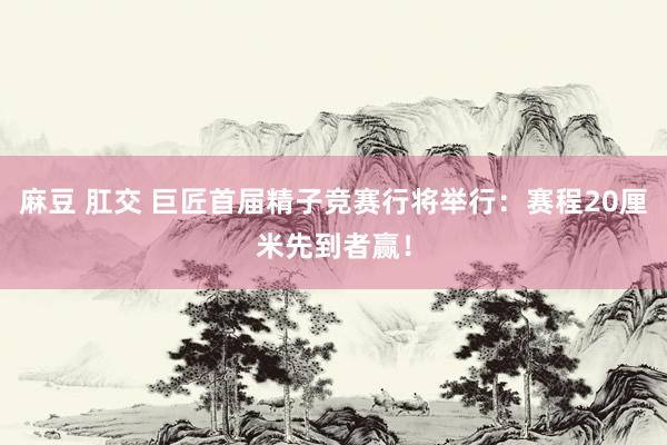 麻豆 肛交 巨匠首届精子竞赛行将举行：赛程20厘米先到者赢！