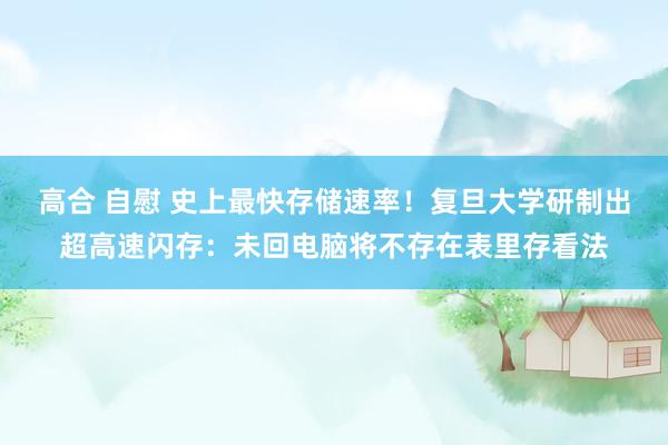 高合 自慰 史上最快存储速率！复旦大学研制出超高速闪存：未回电脑将不存在表里存看法