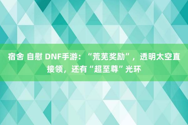 宿舍 自慰 DNF手游：“荒芜奖励”，透明太空直接领，还有“超至尊”光环