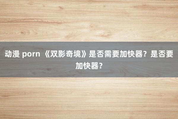 动漫 porn 《双影奇境》是否需要加快器？是否要加快器？