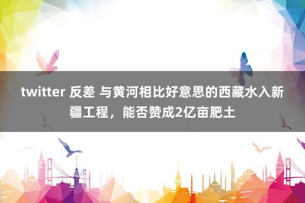 twitter 反差 与黄河相比好意思的西藏水入新疆工程，能否赞成2亿亩肥土