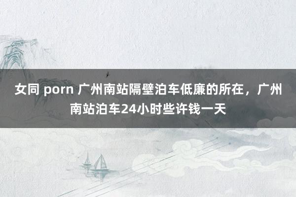 女同 porn 广州南站隔壁泊车低廉的所在，广州南站泊车24小时些许钱一天