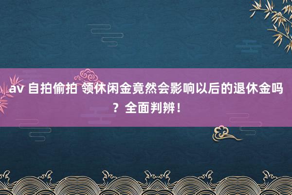 av 自拍偷拍 领休闲金竟然会影响以后的退休金吗？全面判辨！