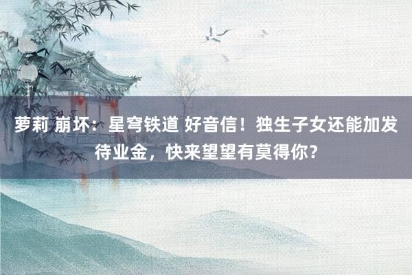 萝莉 崩坏：星穹铁道 好音信！独生子女还能加发待业金，快来望望有莫得你？