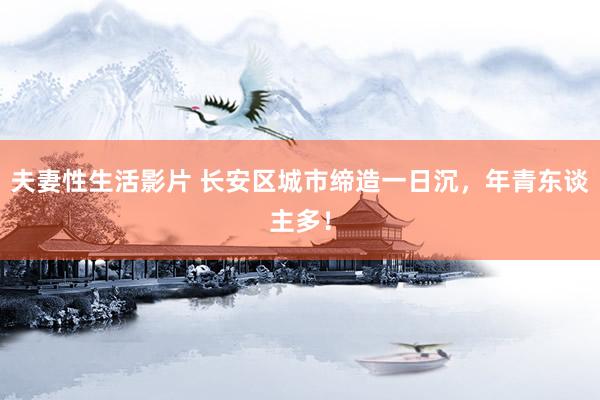 夫妻性生活影片 长安区城市缔造一日沉，年青东谈主多！