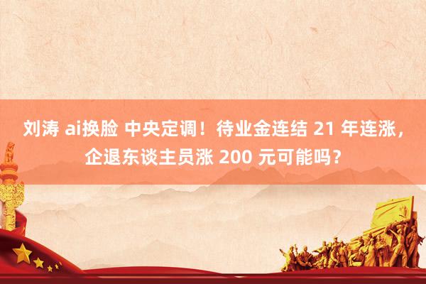 刘涛 ai换脸 中央定调！待业金连结 21 年连涨，企退东谈主员涨 200 元可能吗？