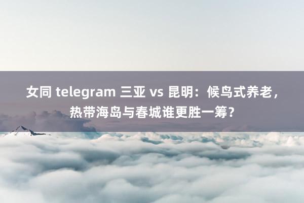 女同 telegram 三亚 vs 昆明：候鸟式养老，热带海岛与春城谁更胜一筹？