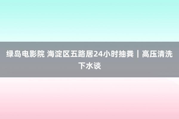 绿岛电影院 海淀区五路居24小时抽粪｜高压清洗下水谈