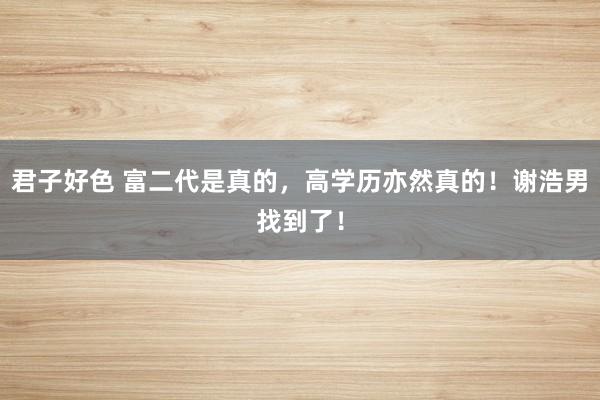 君子好色 富二代是真的，高学历亦然真的！谢浩男找到了！