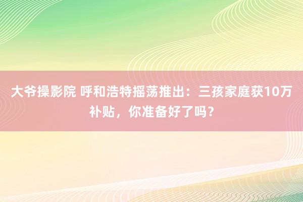 大爷操影院 呼和浩特摇荡推出：三孩家庭获10万补贴，你准备好了吗？