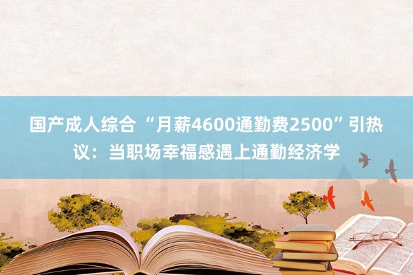 国产成人综合 “月薪4600通勤费2500”引热议：当职场幸福感遇上通勤经济学
