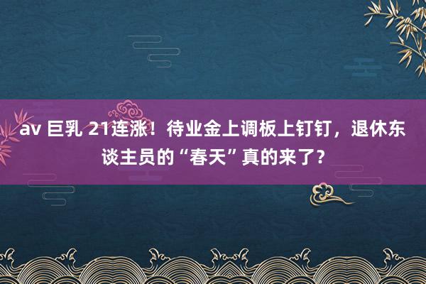 av 巨乳 21连涨！待业金上调板上钉钉，退休东谈主员的“春天”真的来了？