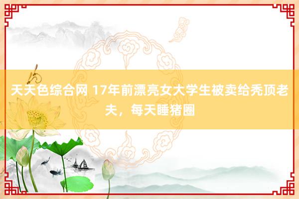天天色综合网 17年前漂亮女大学生被卖给秃顶老夫，每天睡猪圈