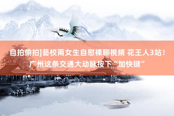自拍偷拍]藝校兩女生自慰裸聊視頻 花王人3站！广州这条交通大动脉按下“加快键”
