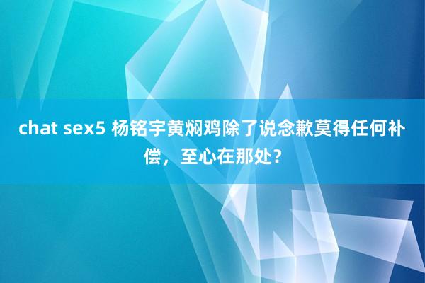 chat sex5 杨铭宇黄焖鸡除了说念歉莫得任何补偿，至心在那处？