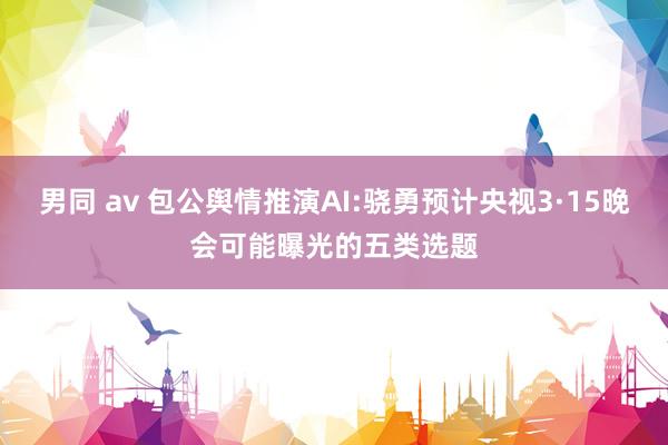 男同 av 包公舆情推演AI:骁勇预计央视3·15晚会可能曝光的五类选题