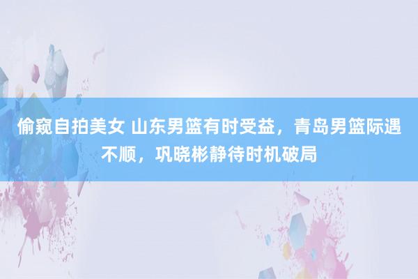 偷窥自拍美女 山东男篮有时受益，青岛男篮际遇不顺，巩晓彬静待时机破局