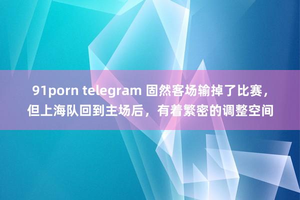 91porn telegram 固然客场输掉了比赛，但上海队回到主场后，有着繁密的调整空间