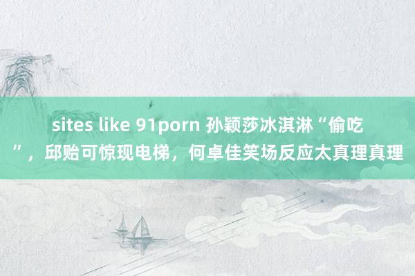 sites like 91porn 孙颖莎冰淇淋“偷吃”，邱贻可惊现电梯，何卓佳笑场反应太真理真理