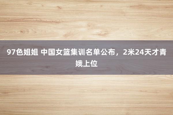 97色姐姐 中国女篮集训名单公布，2米24天才青娥上位