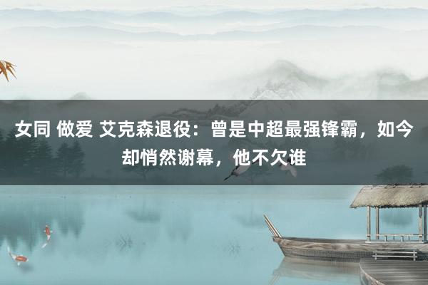女同 做爱 艾克森退役：曾是中超最强锋霸，如今却悄然谢幕，他不欠谁