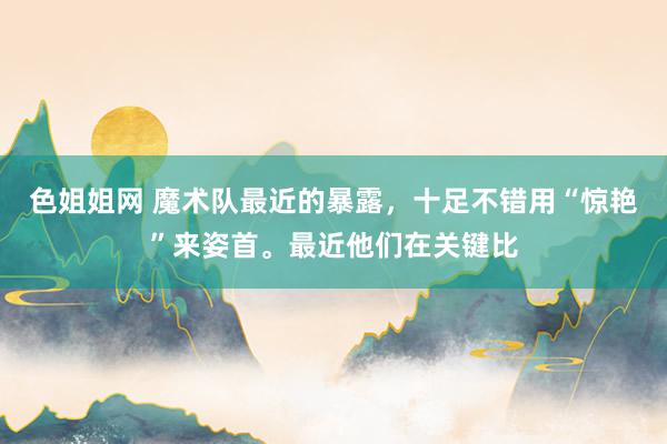 色姐姐网 魔术队最近的暴露，十足不错用“惊艳”来姿首。最近他们在关键比