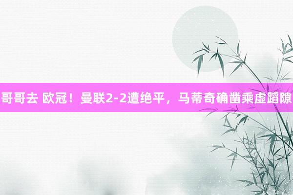 哥哥去 欧冠！曼联2-2遭绝平，马蒂奇确凿乘虚蹈隙