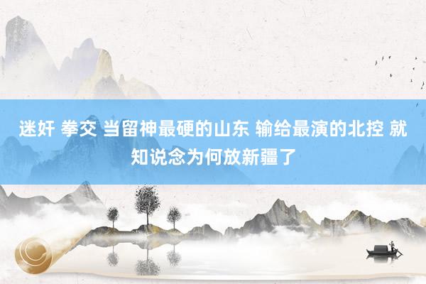 迷奸 拳交 当留神最硬的山东 输给最演的北控 就知说念为何放新疆了
