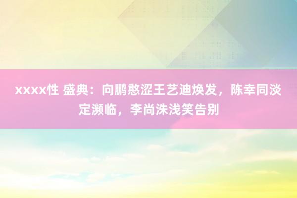 xxxx性 盛典：向鹏憨涩王艺迪焕发，陈幸同淡定濒临，李尚洙浅笑告别