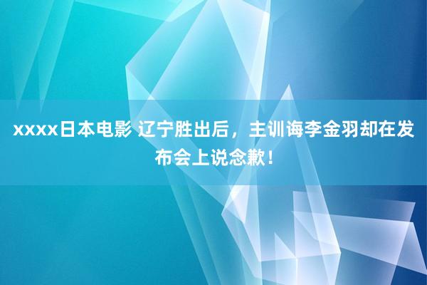 xxxx日本电影 辽宁胜出后，主训诲李金羽却在发布会上说念歉！