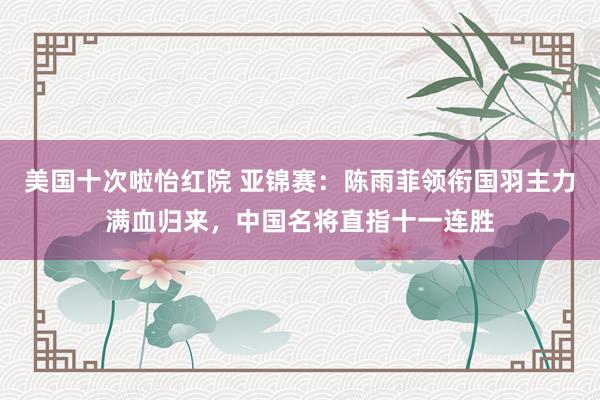 美国十次啦怡红院 亚锦赛：陈雨菲领衔国羽主力满血归来，中国名将直指十一连胜