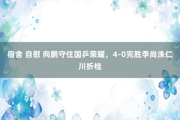 宿舍 自慰 向鹏守住国乒荣耀，4-0完胜李尚洙仁川折桂