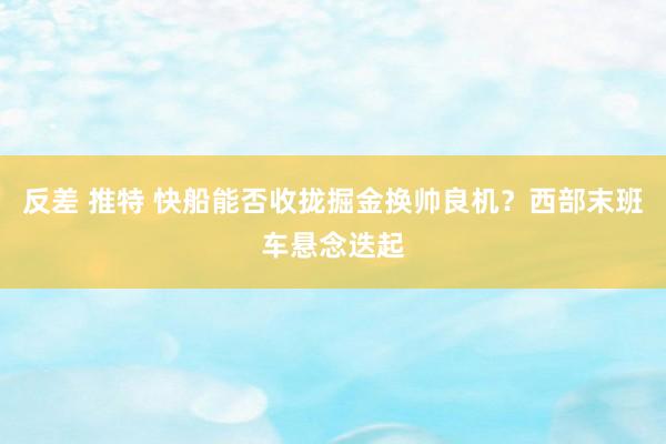 反差 推特 快船能否收拢掘金换帅良机？西部末班车悬念迭起