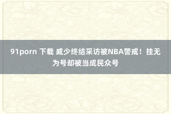 91porn 下载 威少终结采访被NBA警戒！挂无为号却被当成民众号