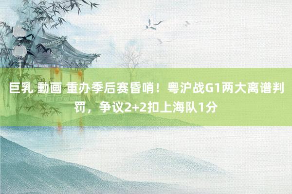 巨乳 動画 重办季后赛昏哨！粤沪战G1两大离谱判罚，争议2+2扣上海队1分
