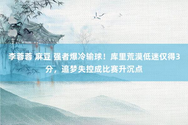 李蓉蓉 麻豆 强者爆冷输球！库里荒漠低迷仅得3分，追梦失控成比赛升沉点