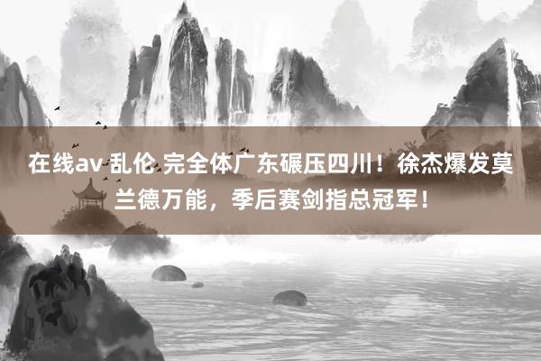 在线av 乱伦 完全体广东碾压四川！徐杰爆发莫兰德万能，季后赛剑指总冠军！