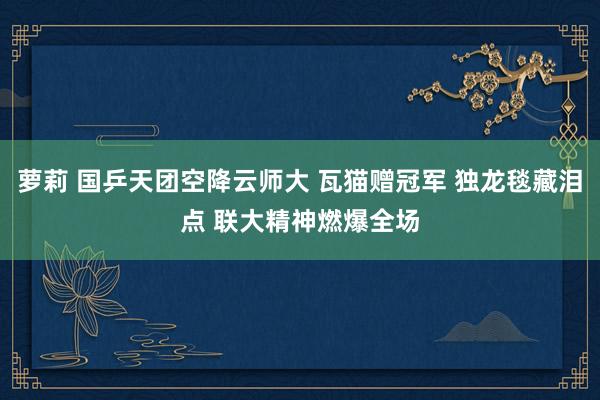 萝莉 国乒天团空降云师大 瓦猫赠冠军 独龙毯藏泪点 联大精神燃爆全场