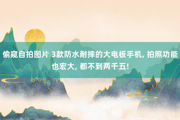 偷窥自拍图片 3款防水耐摔的大电板手机, 拍照功能也宏大, 都不到两千五!