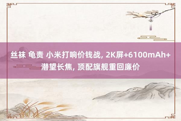 丝袜 龟责 小米打响价钱战, 2K屏+6100mAh+潜望长焦, 顶配旗舰重回廉价