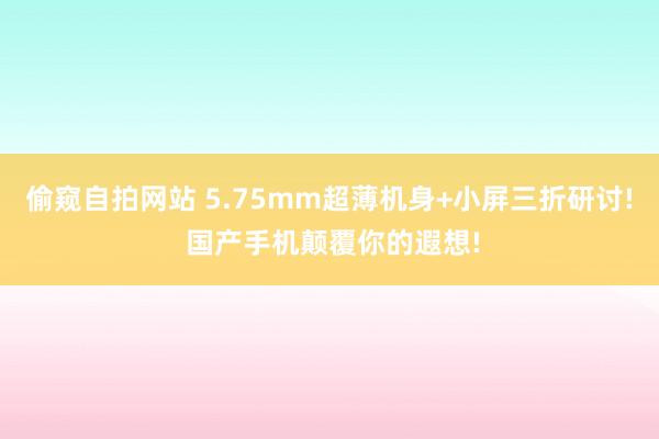偷窥自拍网站 5.75mm超薄机身+小屏三折研讨! 国产手机颠覆你的遐想!
